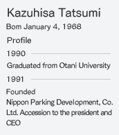 Kazuhisa Tatsumi Bom January 4, 1968 Profile 1990 Graduated from Otani University 1991 Founded Nippon Parking Deve  opment, Co.Ltd. Accession to the president and
CEO