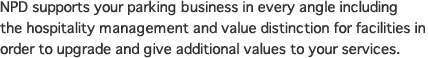 NPD supports your parking business in every angle including the hospitality management and value distinction for facilities in order to upgrade and give additional values to your services.