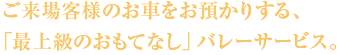 ご来場客様のお車をお預かりする、「最上級のおもてなし」バレーサービス。