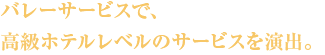 バレーサービスで、高級ホテルレベルのサービスを演出。